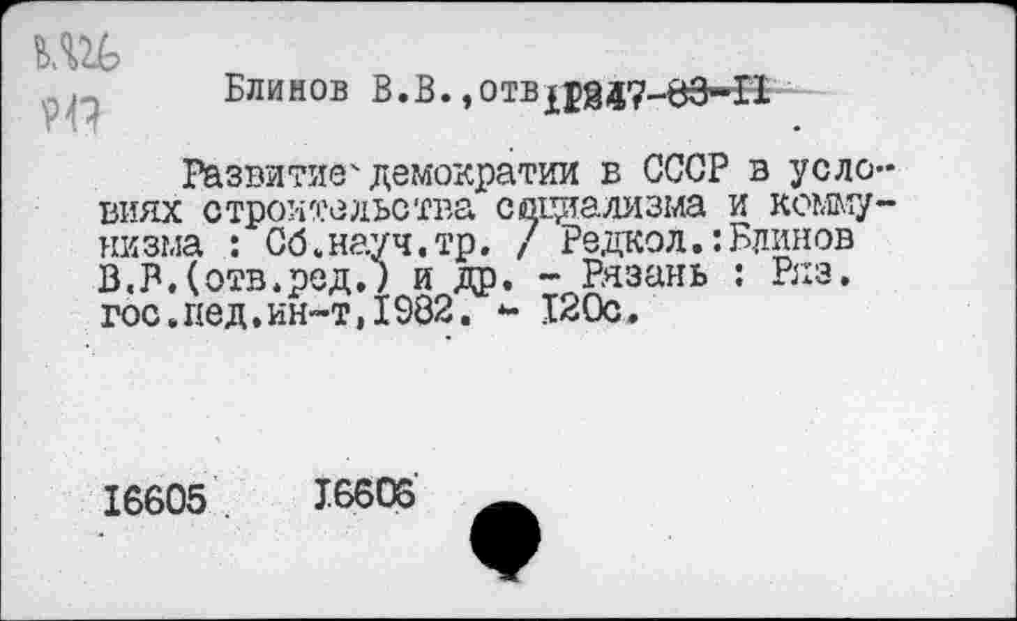 ﻿Блинов В.В.,отвдад7-вЗ-П
Развитие4демократии в СССР в уело виях строительства социализма и комму низма : Об.науч.тр. / Редкой.:Блинов В«В.(отв.ред.; и др. - Рязань : Ряз. гос.пед,ин-т,1982. *- 120с.
16605	16606